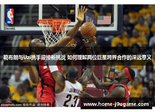 勒布朗与Uzi携手迎接新挑战 如何理解两位巨星跨界合作的深远意义