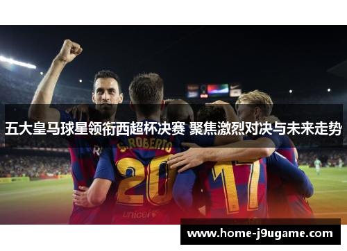 五大皇马球星领衔西超杯决赛 聚焦激烈对决与未来走势