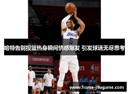 哈特告别投篮热身瞬间情感爆发 引发球迷无尽思考