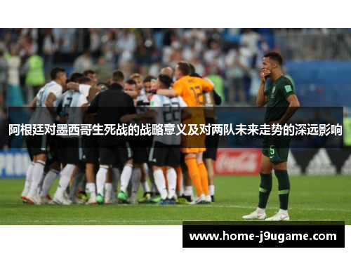 阿根廷对墨西哥生死战的战略意义及对两队未来走势的深远影响